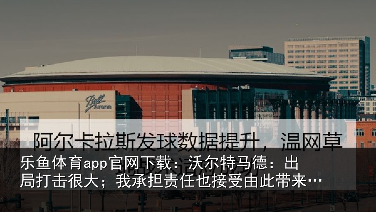 乐鱼体育app官网下载：沃尔特马德：出局打击很大；我承担责任也接受由此带来的后果