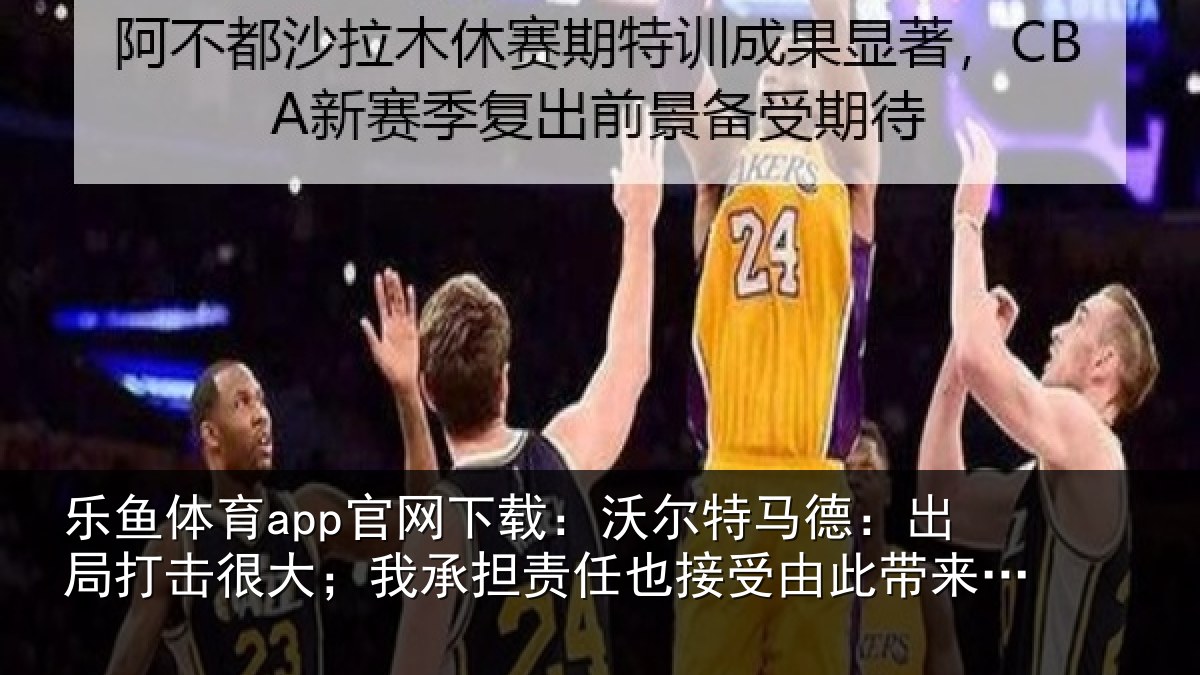 乐鱼体育app官网下载：沃尔特马德：出局打击很大；我承担责任也接受由此带来的后果