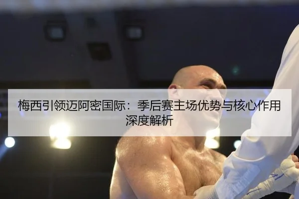 梅西引领迈阿密国际：季后赛主场优势与核心作用深度解析