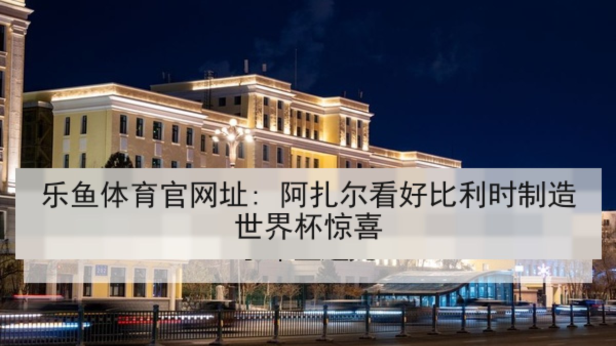 乐鱼体育官网址: 阿扎尔看好比利时制造世界杯惊喜