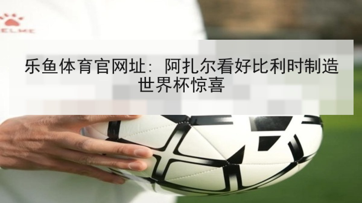 乐鱼体育官网址: 阿扎尔看好比利时制造世界杯惊喜